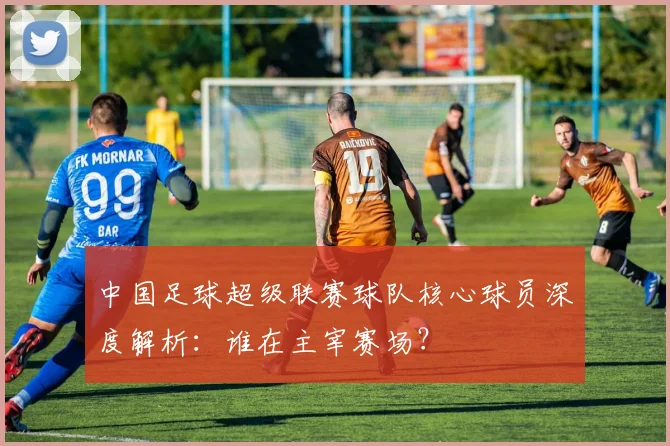 中国足球超级联赛球队核心球员深度解析:谁在主宰赛场?