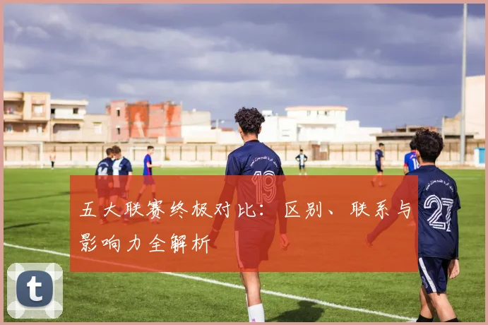 五大联赛终极对比：区别、联系与影响力全解析