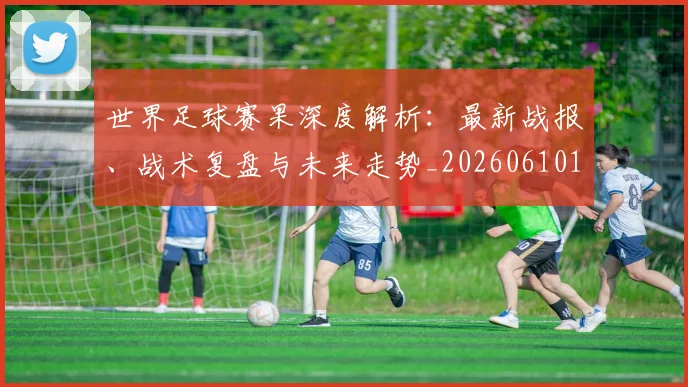 世界足球赛果深度解析：最新战报、战术复盘与未来走势_20260610190223