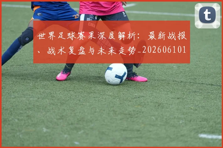 世界足球赛果深度解析：最新战报、战术复盘与未来走势_20260610190223