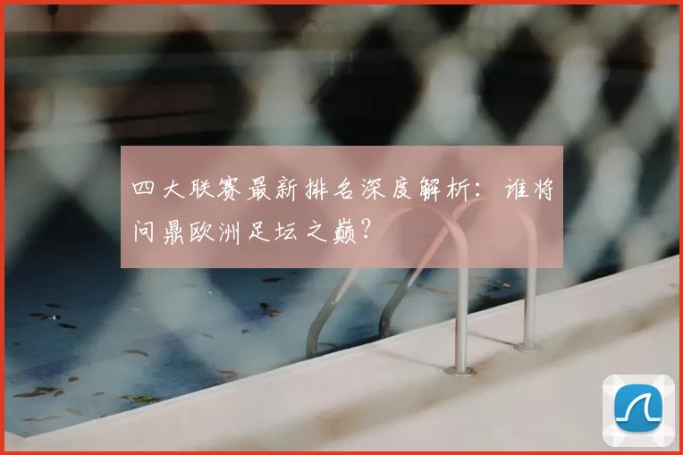 四大联赛最新排名深度解析：谁将问鼎欧洲足坛之巅？