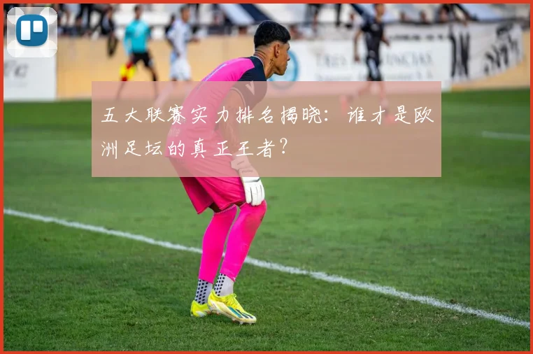 五大联赛实力排名揭晓:谁才是欧洲足坛的真正王者?