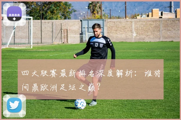 四大联赛最新排名深度解析：谁将问鼎欧洲足坛之巅？
