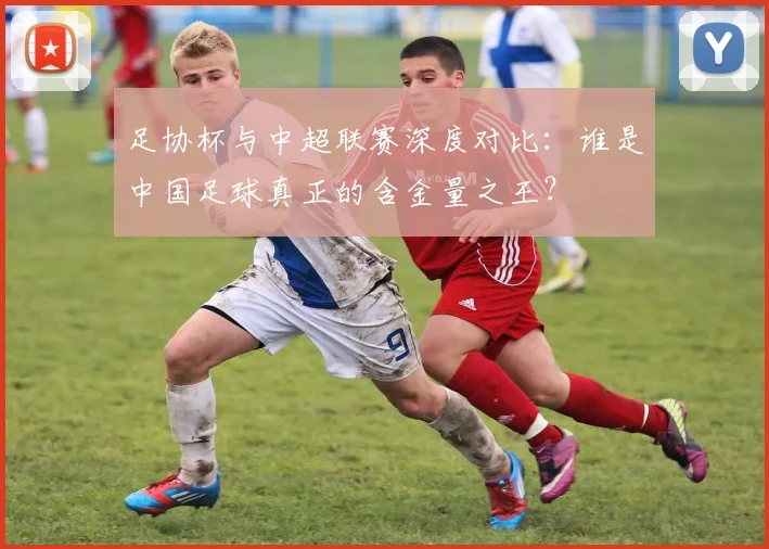 足协杯与中超联赛深度对比：谁是中国足球真正的含金量之王？