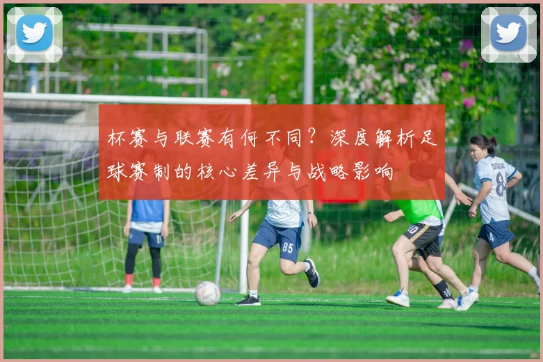 杯赛与联赛有何不同？深度解析足球赛制的核心差异与战略影响