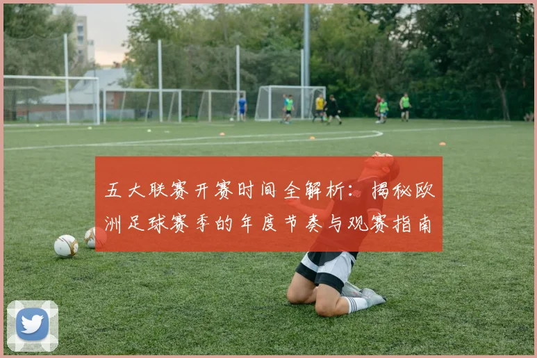 五大联赛开赛时间全解析：揭秘欧洲足球赛季的年度节奏与观赛指南