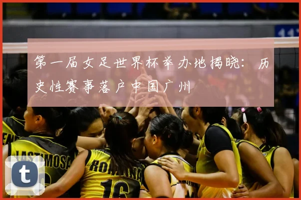 第一届女足世界杯举办地揭晓：历史性赛事落户中国广州