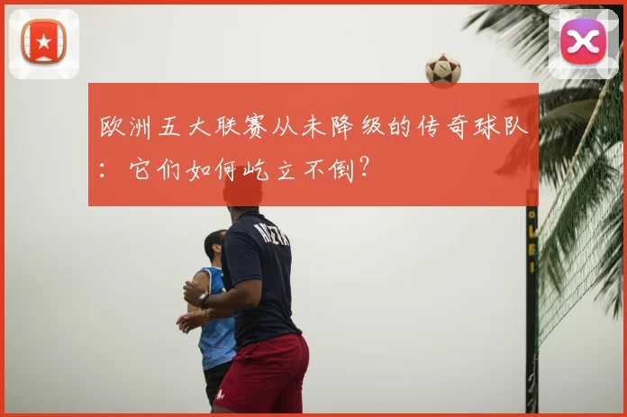 欧洲五大联赛从未降级的传奇球队：它们如何屹立不倒？