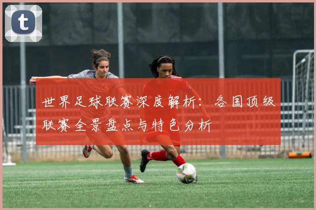 世界足球联赛深度解析：各国顶级联赛全景盘点与特色分析