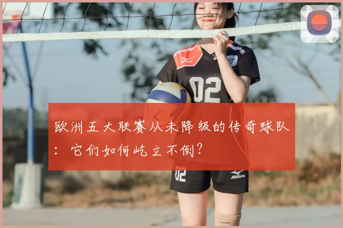 欧洲五大联赛从未降级的传奇球队：它们如何屹立不倒？